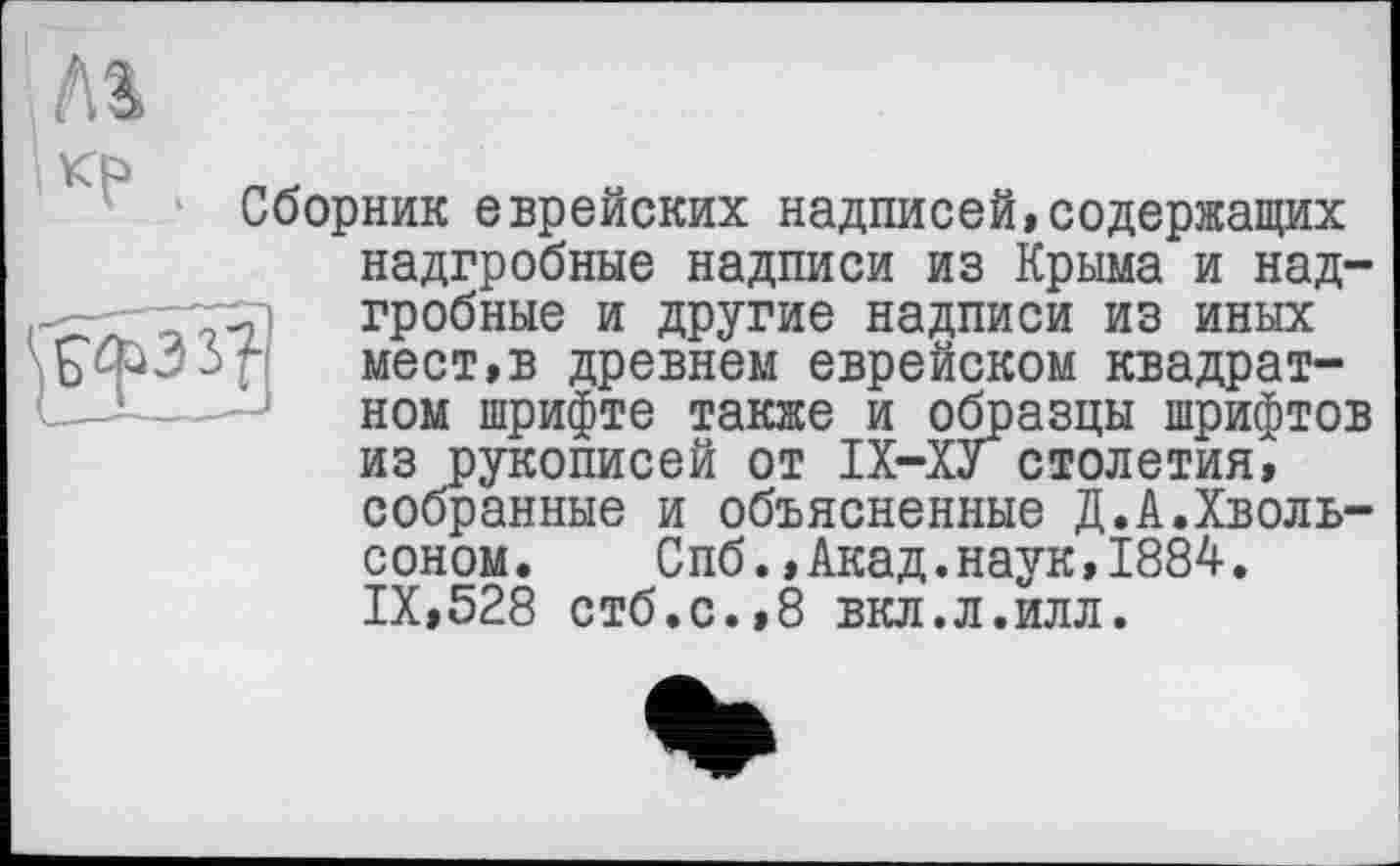 ﻿Лі кр .
Сборник еврейских надписей,содержащих надгробные надписи из Крыма и надгробные и другие надписи из иных мест,в древнем еврейском квадратном шрифте также и образцы шрифтов из рукописей от ІХ-ХУстолетия, собранные и объясненные Д.А.Хволь-соном.	Спб.,Акад.наук,1884.
IX,528 стб.с.,8 вкл.л.илл.